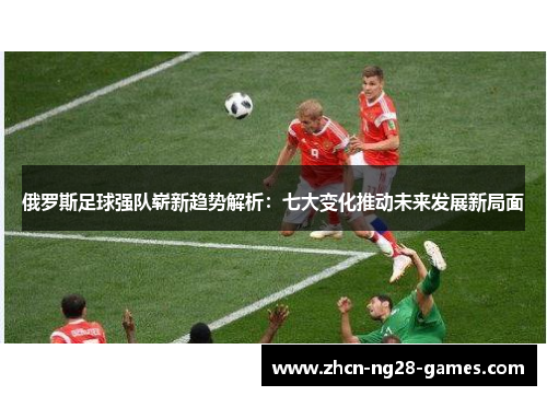 俄罗斯足球强队崭新趋势解析：七大变化推动未来发展新局面