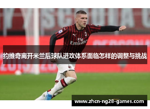 约维奇离开米兰后球队进攻体系面临怎样的调整与挑战