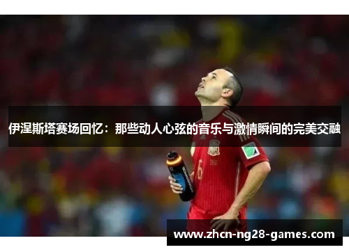 伊涅斯塔赛场回忆：那些动人心弦的音乐与激情瞬间的完美交融