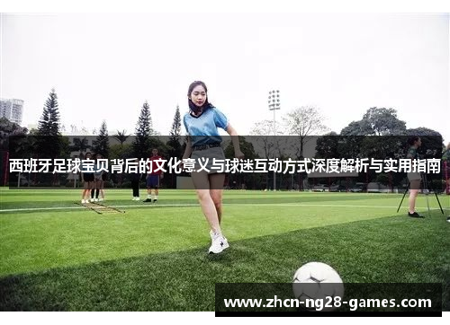西班牙足球宝贝背后的文化意义与球迷互动方式深度解析与实用指南