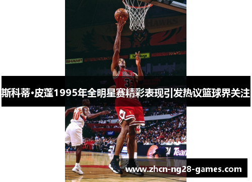 斯科蒂·皮蓬1995年全明星赛精彩表现引发热议篮球界关注 斯科蒂·皮蓬1995年全明星赛精彩表现引发热议篮球界关注