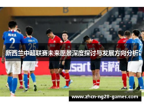 新西兰中超联赛未来愿景深度探讨与发展方向分析 新西兰中超联赛未来愿景深度探讨与发展方向分析