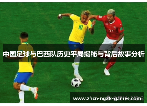 中国足球与巴西队历史平局揭秘与背后故事分析 中国足球与巴西队历史平局揭秘与背后故事分析